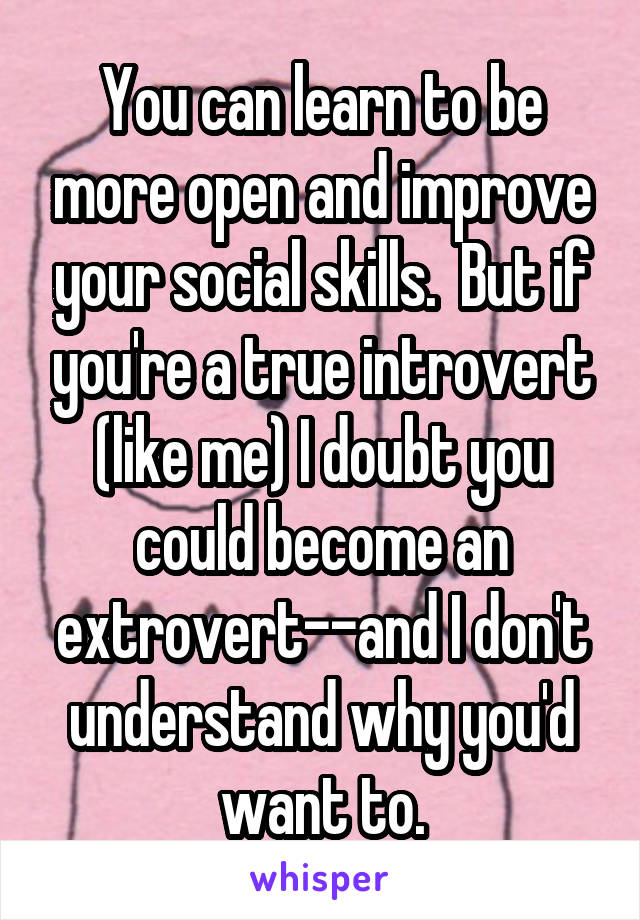 You can learn to be more open and improve your social skills.  But if you're a true introvert (like me) I doubt you could become an extrovert--and I don't understand why you'd want to.