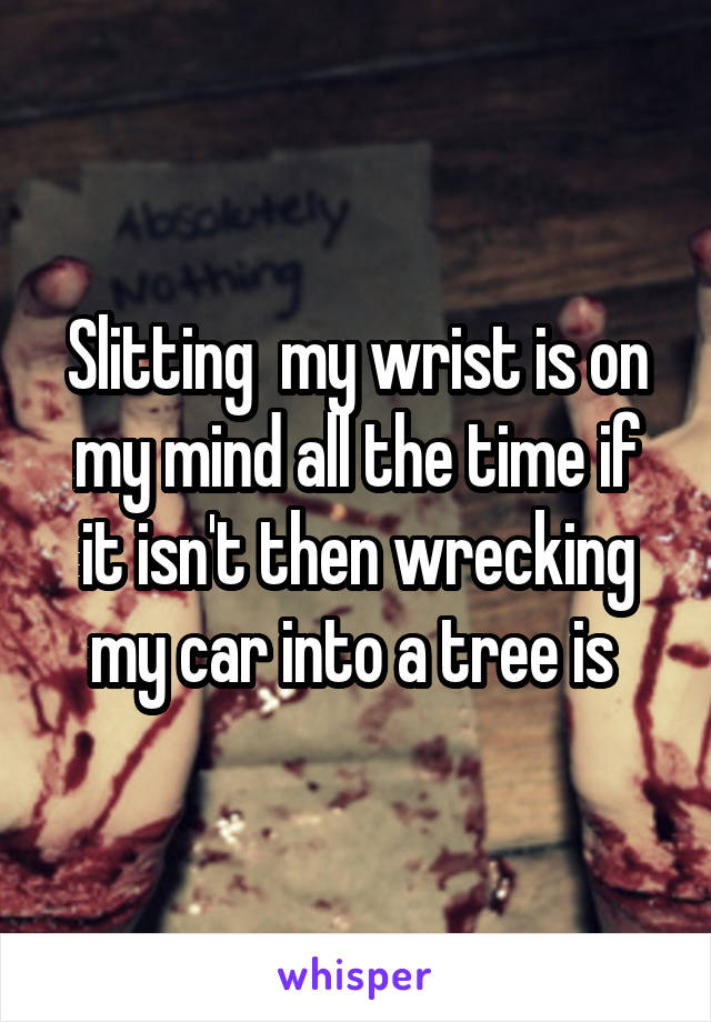 Slitting  my wrist is on my mind all the time if it isn't then wrecking my car into a tree is 