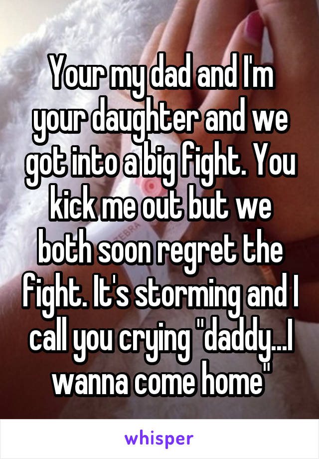 Your my dad and I'm your daughter and we got into a big fight. You kick me out but we both soon regret the fight. It's storming and I call you crying "daddy...I wanna come home"