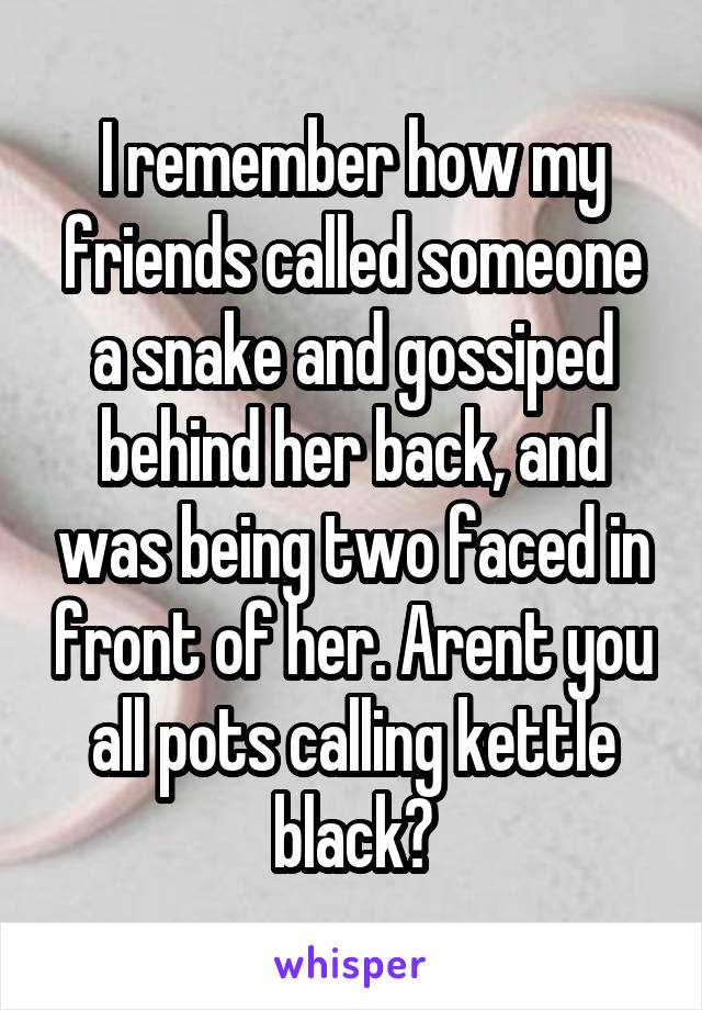 I remember how my friends called someone a snake and gossiped behind her back, and was being two faced in front of her. Arent you all pots calling kettle black?