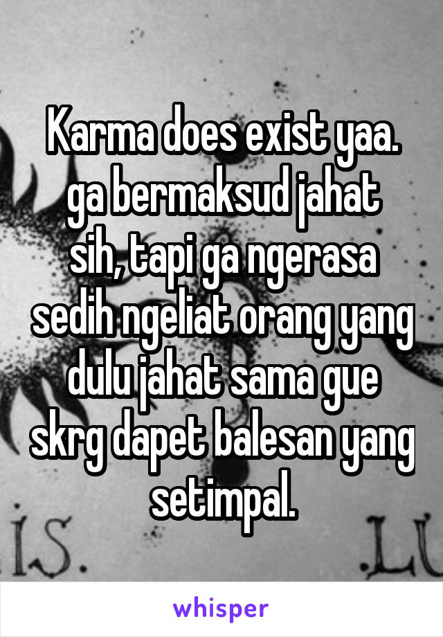 Karma does exist yaa.
ga bermaksud jahat sih, tapi ga ngerasa sedih ngeliat orang yang dulu jahat sama gue skrg dapet balesan yang setimpal.