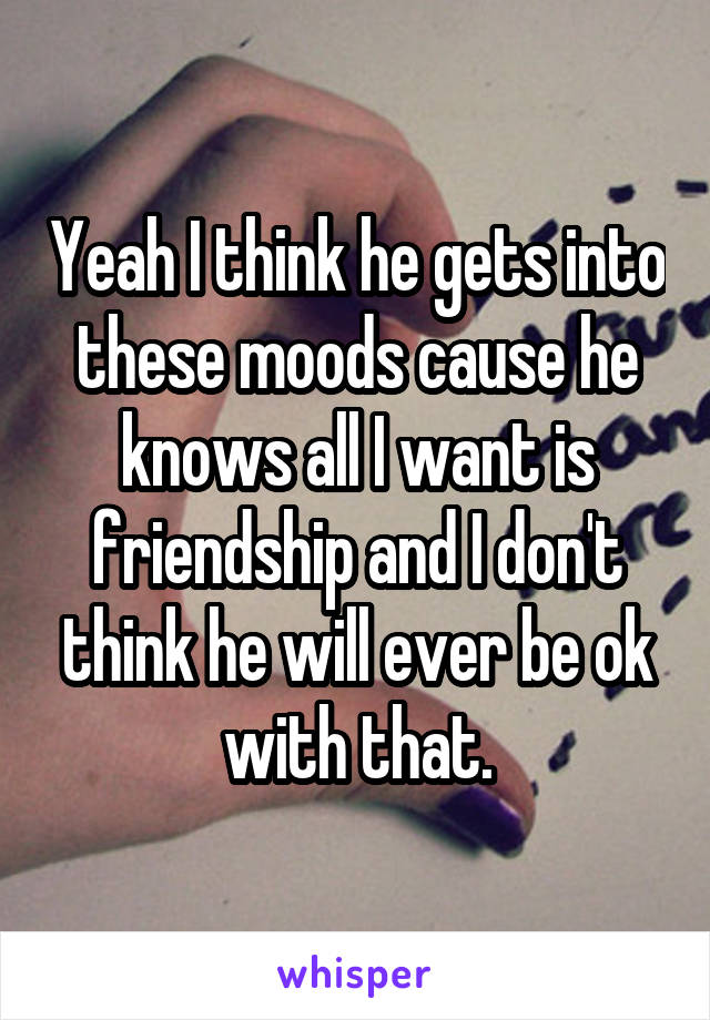 Yeah I think he gets into these moods cause he knows all I want is friendship and I don't think he will ever be ok with that.