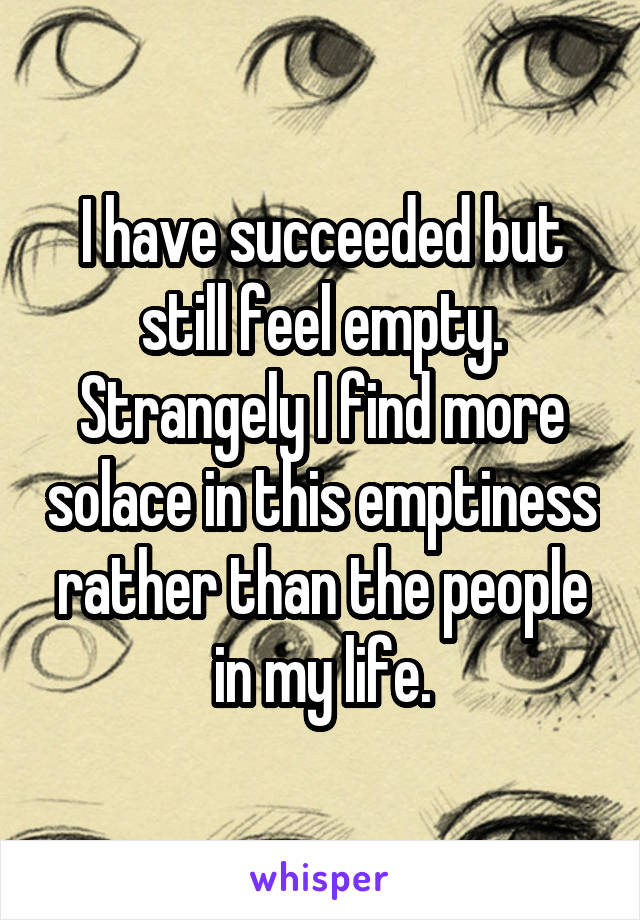 I have succeeded but still feel empty. Strangely I find more solace in this emptiness rather than the people in my life.