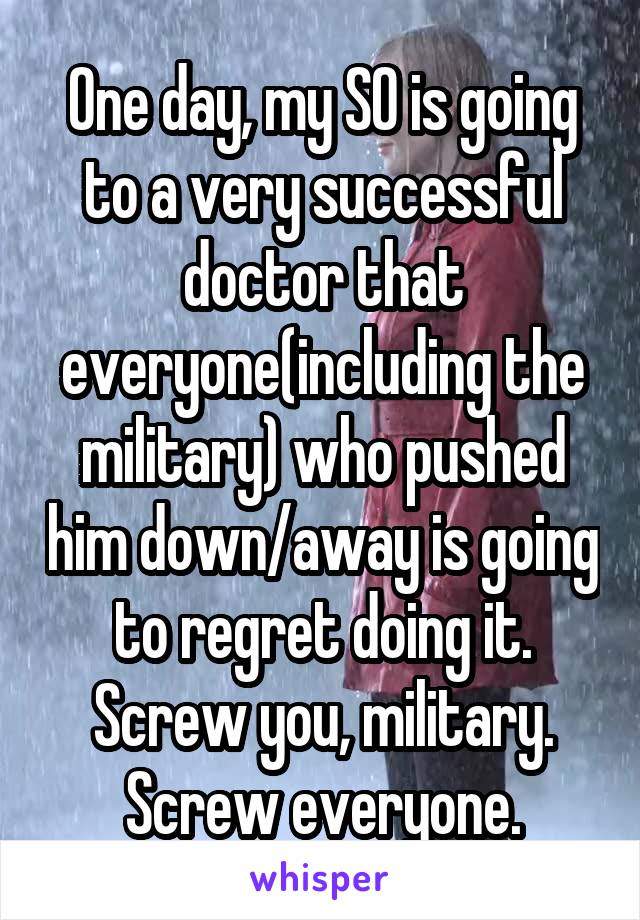 One day, my SO is going to a very successful doctor that everyone(including the military) who pushed him down/away is going to regret doing it. Screw you, military. Screw everyone.