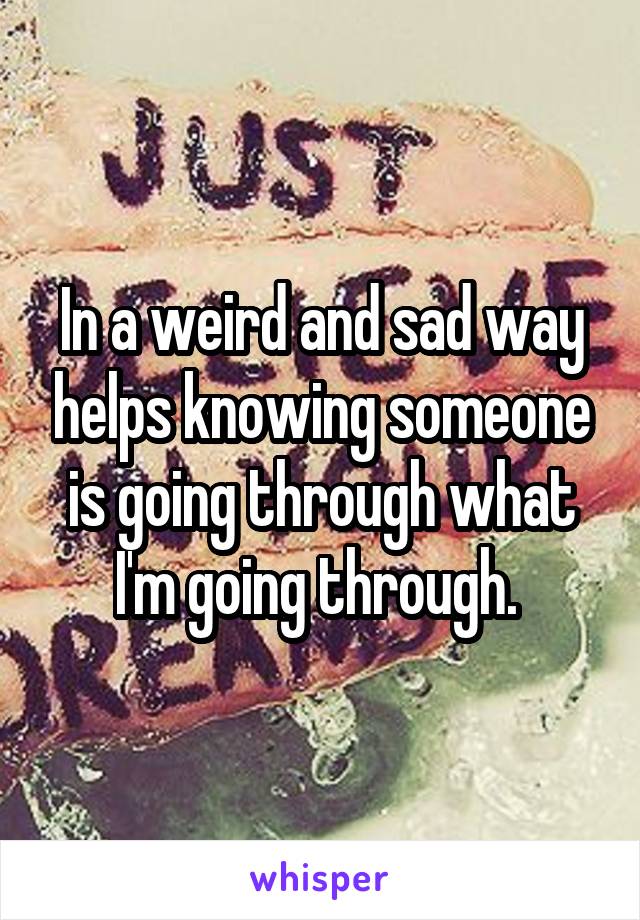 In a weird and sad way helps knowing someone is going through what I'm going through. 