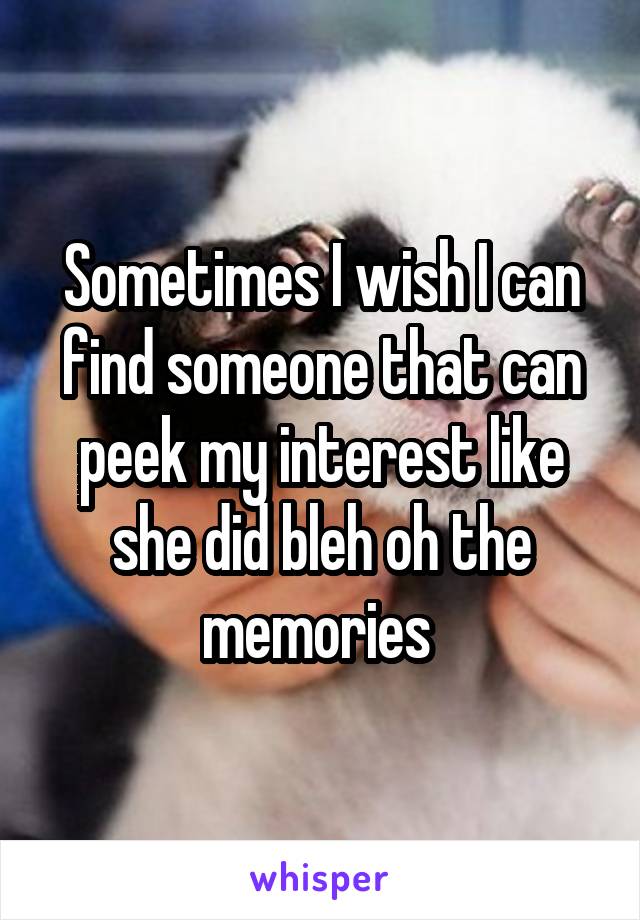 Sometimes I wish I can find someone that can peek my interest like she did bleh oh the memories 