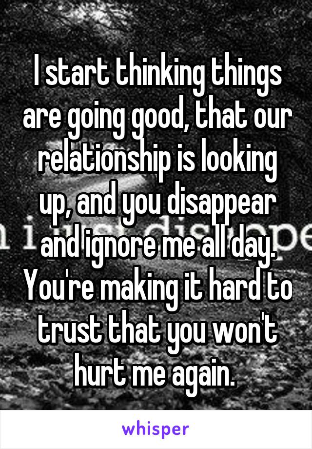 I start thinking things are going good, that our relationship is looking up, and you disappear and ignore me all day. You're making it hard to trust that you won't hurt me again. 