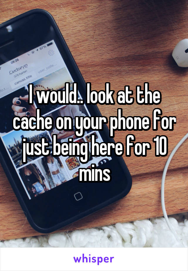 I would.. look at the cache on your phone for just being here for 10 mins