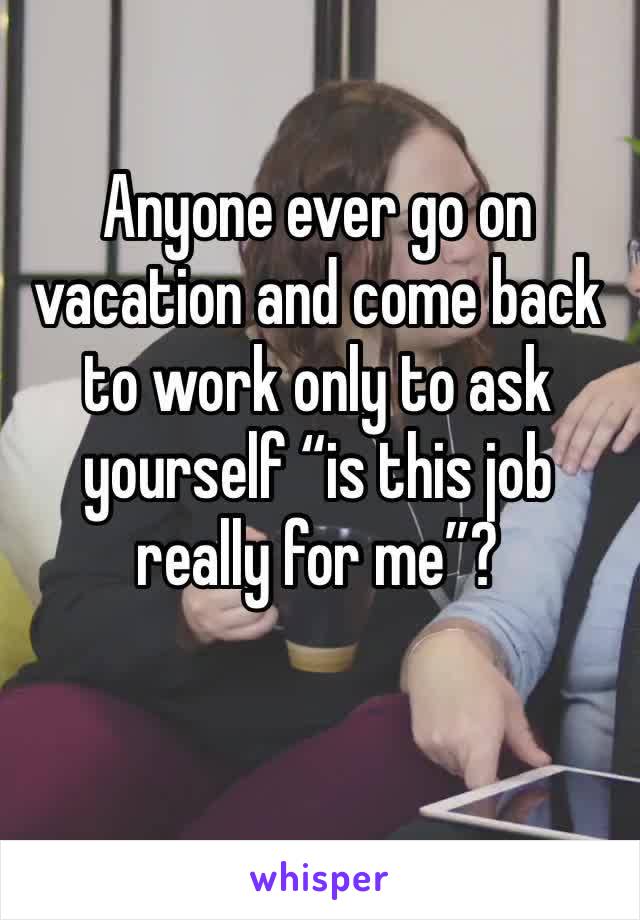 Anyone ever go on vacation and come back to work only to ask yourself “is this job really for me”?