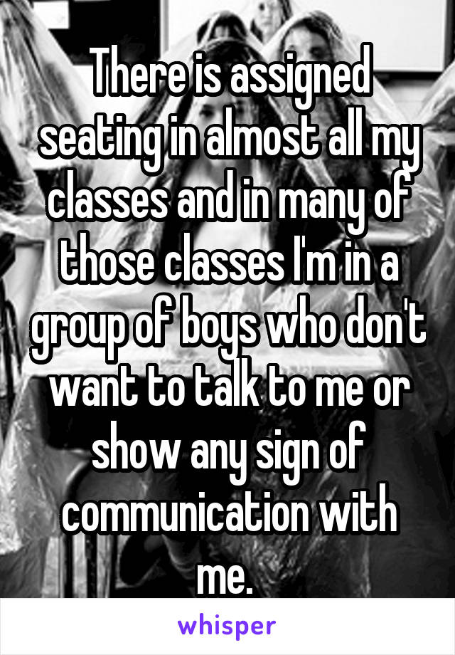 There is assigned seating in almost all my classes and in many of those classes I'm in a group of boys who don't want to talk to me or show any sign of communication with me. 