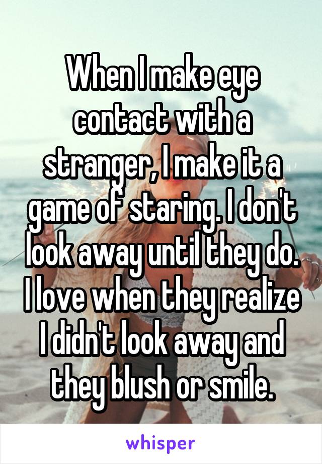 When I make eye contact with a stranger, I make it a game of staring. I don't look away until they do. I love when they realize I didn't look away and they blush or smile.