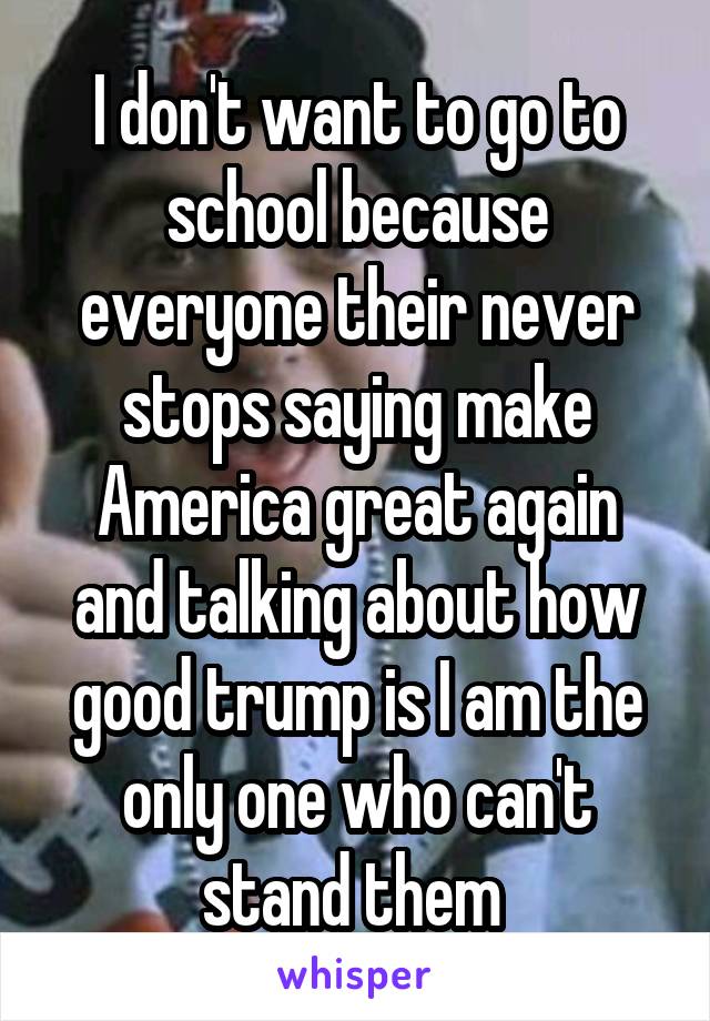 I don't want to go to school because everyone their never stops saying make America great again and talking about how good trump is I am the only one who can't stand them 