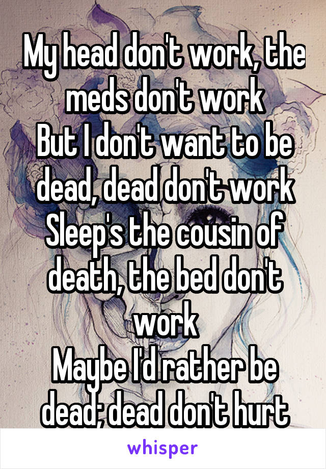 My head don't work, the meds don't work
But I don't want to be dead, dead don't work
Sleep's the cousin of death, the bed don't work
Maybe I'd rather be dead; dead don't hurt