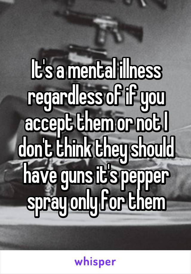 It's a mental illness regardless of if you accept them or not I don't think they should have guns it's pepper spray only for them