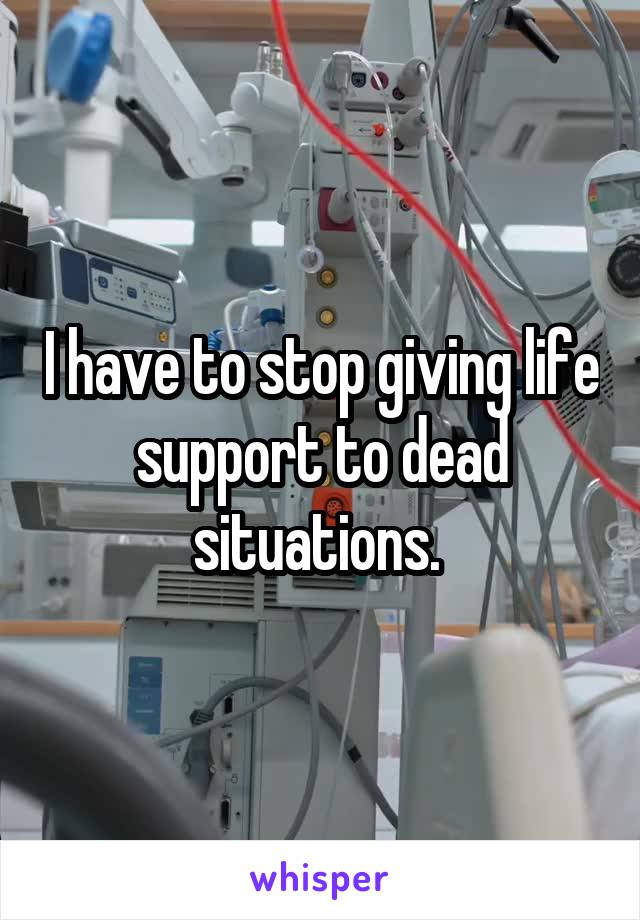 I have to stop giving life support to dead situations. 