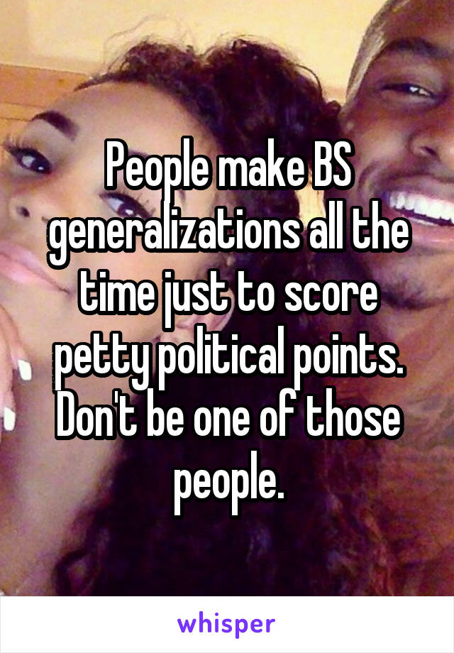 People make BS generalizations all the time just to score petty political points. Don't be one of those people.