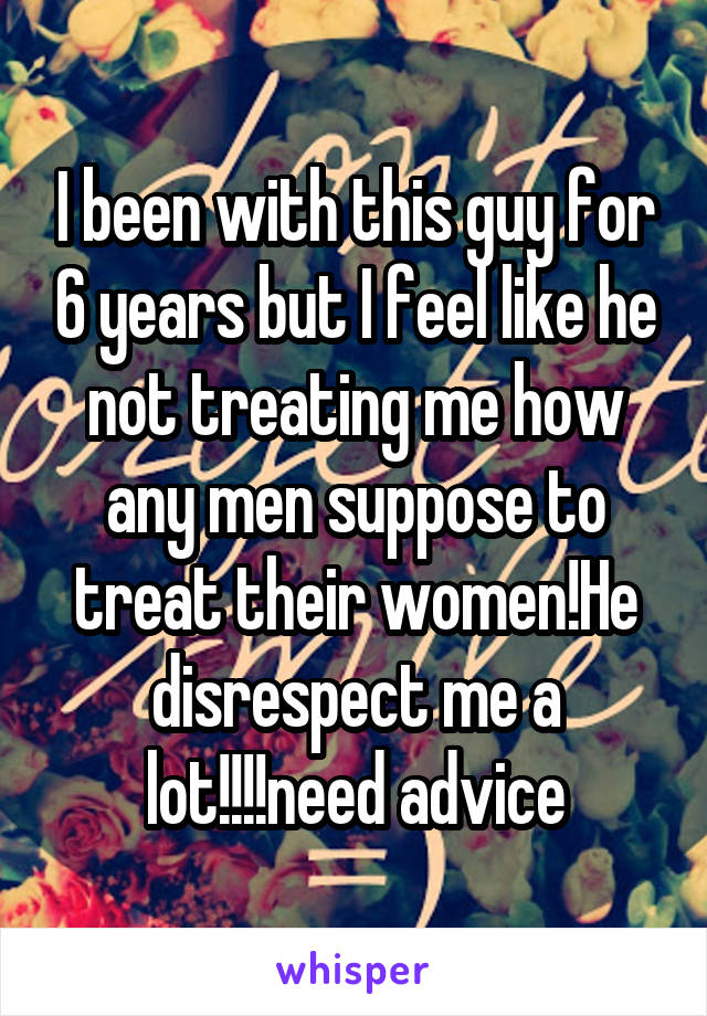 I been with this guy for 6 years but I feel like he not treating me how any men suppose to treat their women!He disrespect me a lot!!!!need advice