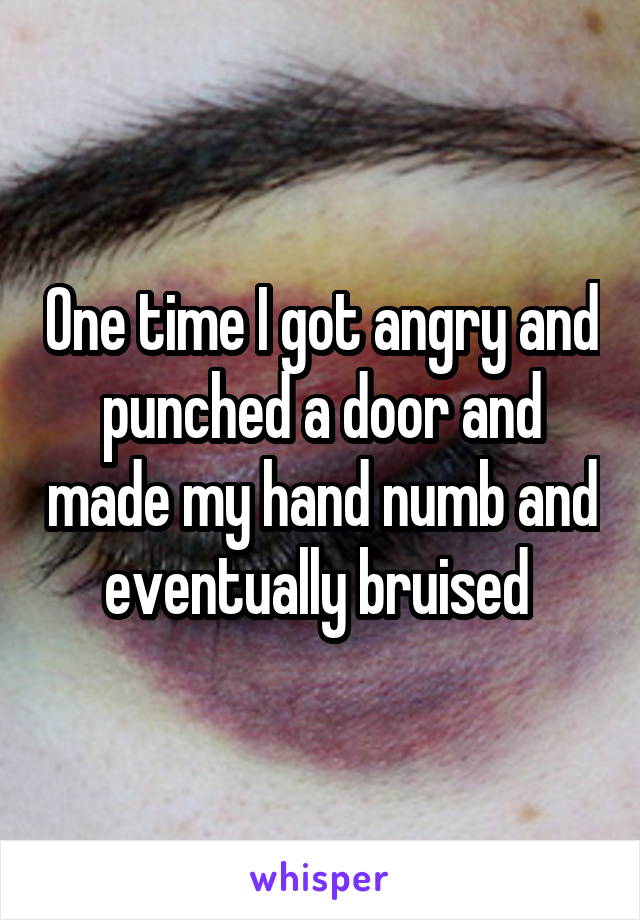 One time I got angry and punched a door and made my hand numb and eventually bruised 