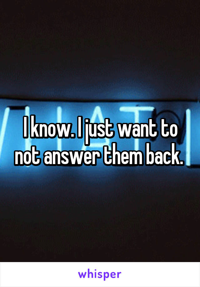 I know. I just want to not answer them back. 