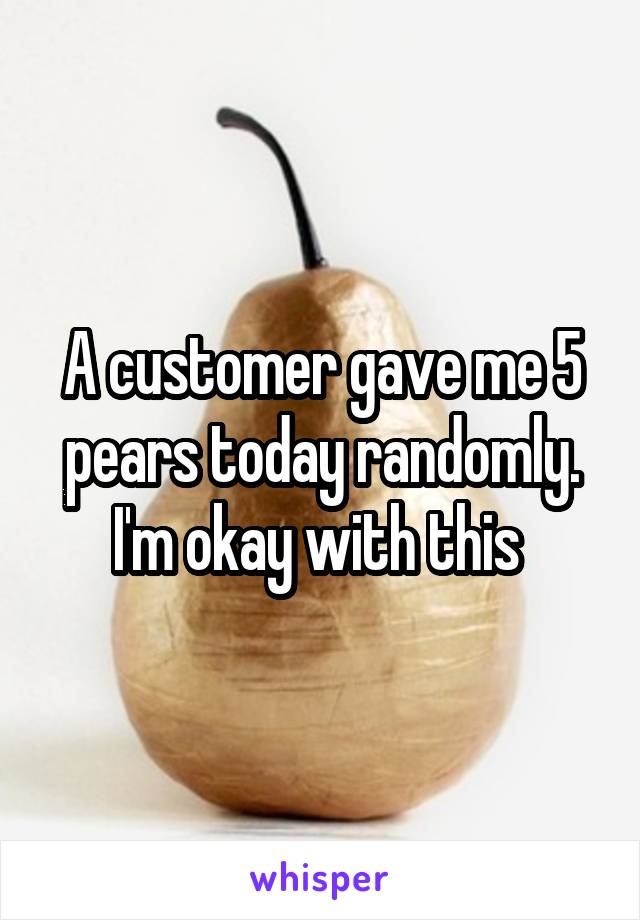 A customer gave me 5 pears today randomly. I'm okay with this 