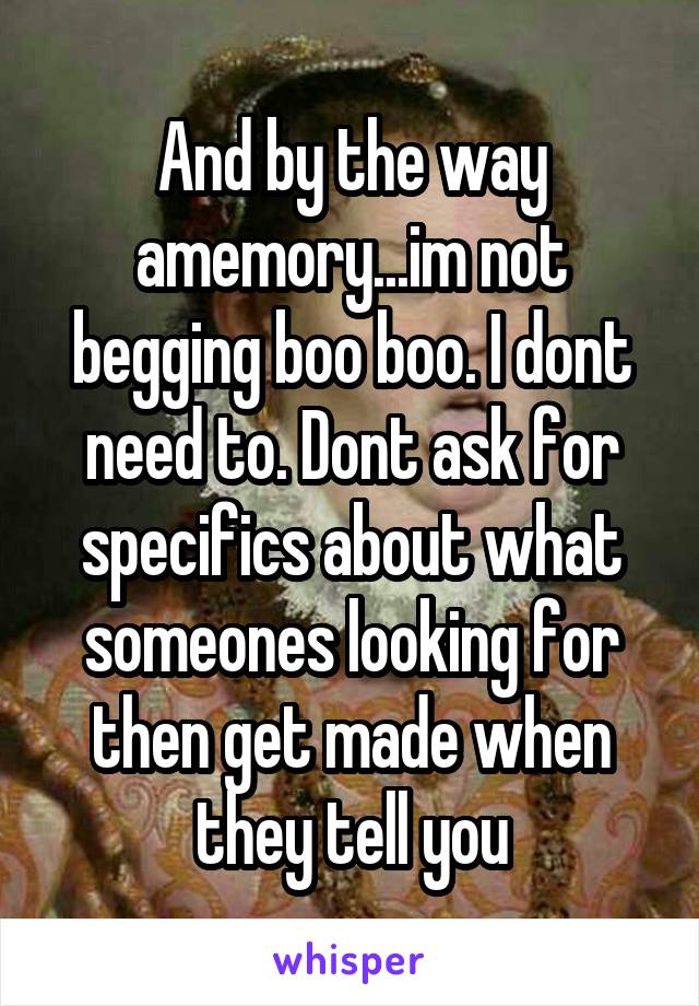 And by the way amemory...im not begging boo boo. I dont need to. Dont ask for specifics about what someones looking for then get made when they tell you