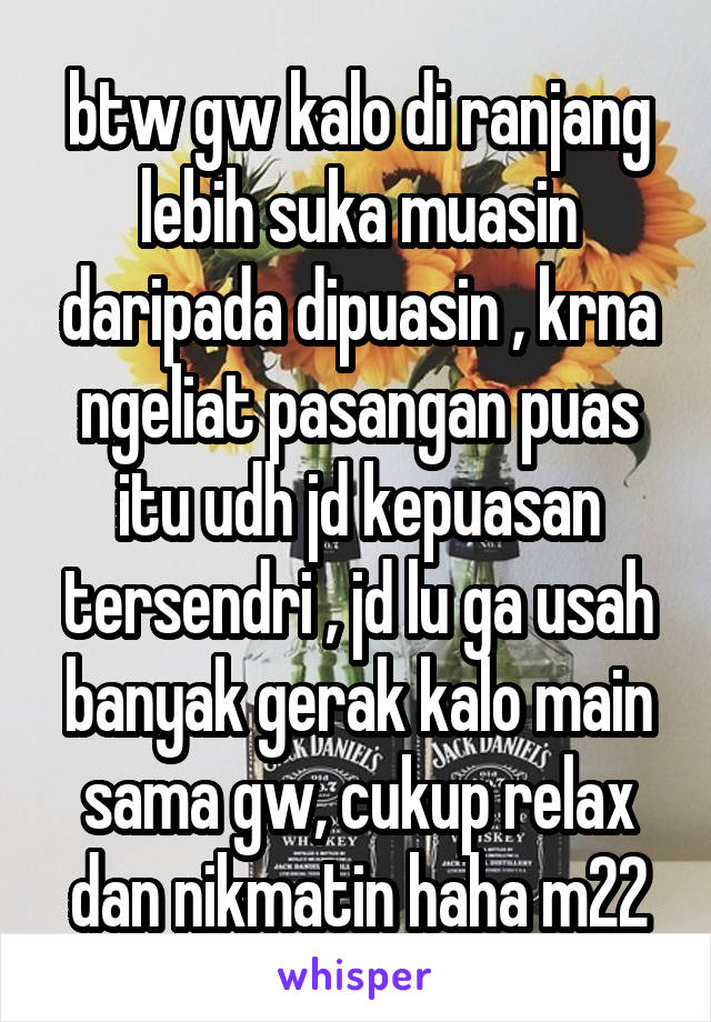 btw gw kalo di ranjang lebih suka muasin daripada dipuasin , krna ngeliat pasangan puas itu udh jd kepuasan tersendri , jd lu ga usah banyak gerak kalo main sama gw, cukup relax dan nikmatin haha m22