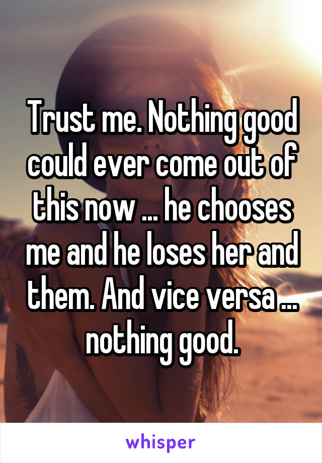 Trust me. Nothing good could ever come out of this now ... he chooses me and he loses her and them. And vice versa ... nothing good.