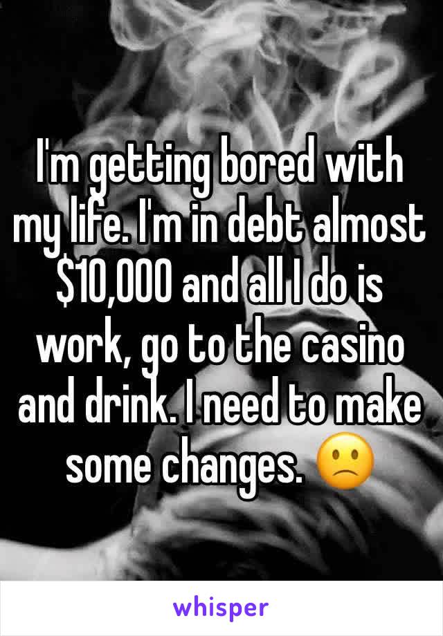 I'm getting bored with my life. I'm in debt almost $10,000 and all I do is work, go to the casino and drink. I need to make some changes. 🙁