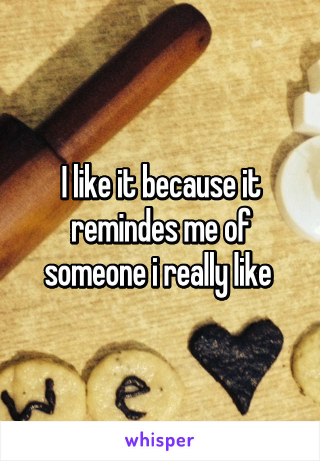 I like it because it remindes me of someone i really like 