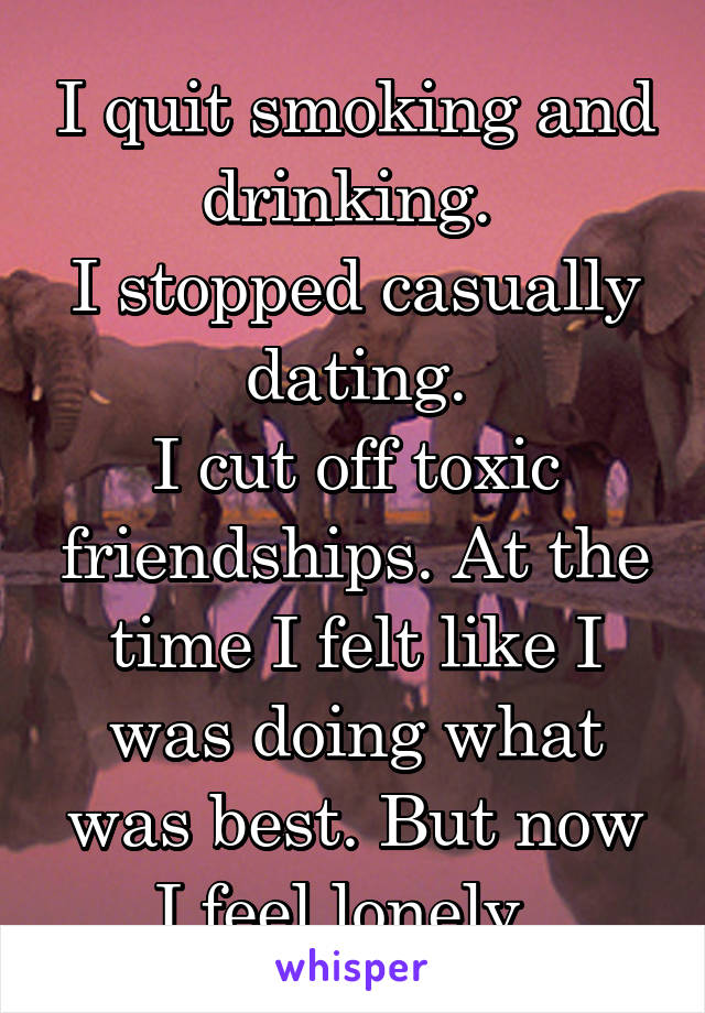 I quit smoking and drinking. 
I stopped casually dating.
I cut off toxic friendships. At the time I felt like I was doing what was best. But now I feel lonely. 