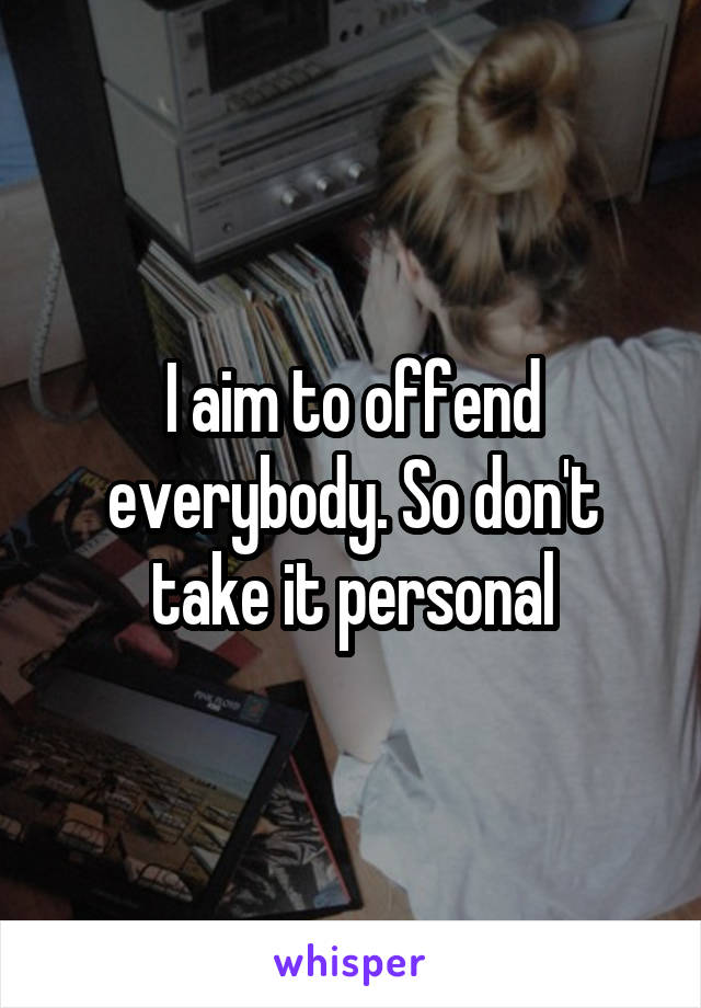 I aim to offend everybody. So don't take it personal