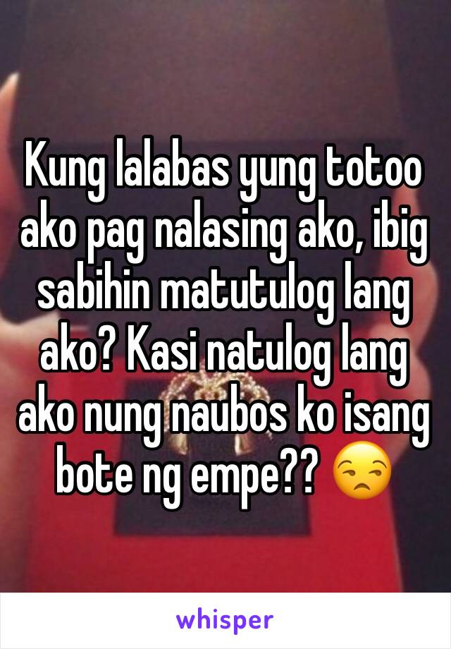 Kung lalabas yung totoo ako pag nalasing ako, ibig sabihin matutulog lang ako? Kasi natulog lang ako nung naubos ko isang bote ng empe?? 😒