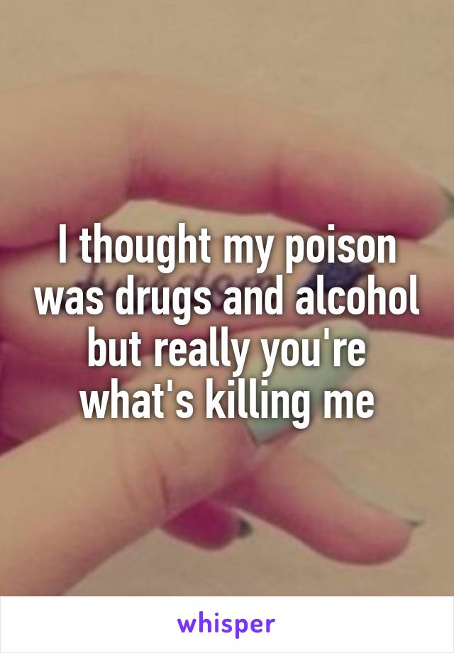 I thought my poison was drugs and alcohol but really you're what's killing me