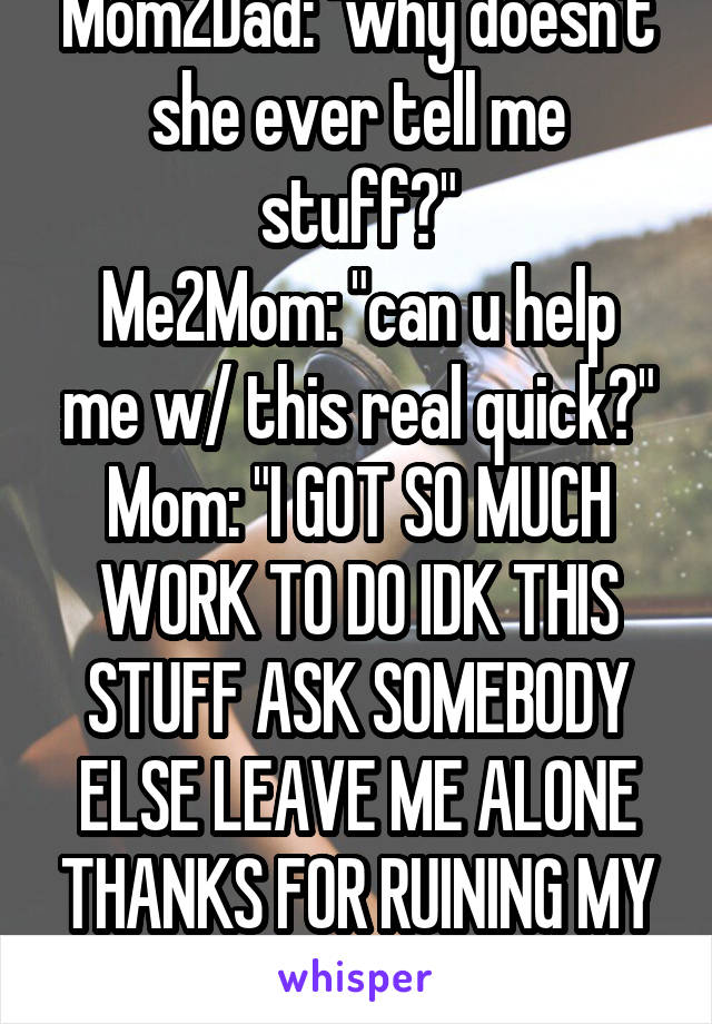 Mom2Dad: "why doesn't she ever tell me stuff?"
Me2Mom: "can u help me w/ this real quick?"
Mom: "I GOT SO MUCH WORK TO DO IDK THIS STUFF ASK SOMEBODY ELSE LEAVE ME ALONE THANKS FOR RUINING MY NIGHT"