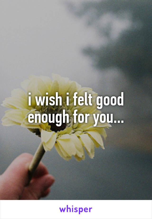 i wish i felt good enough for you...