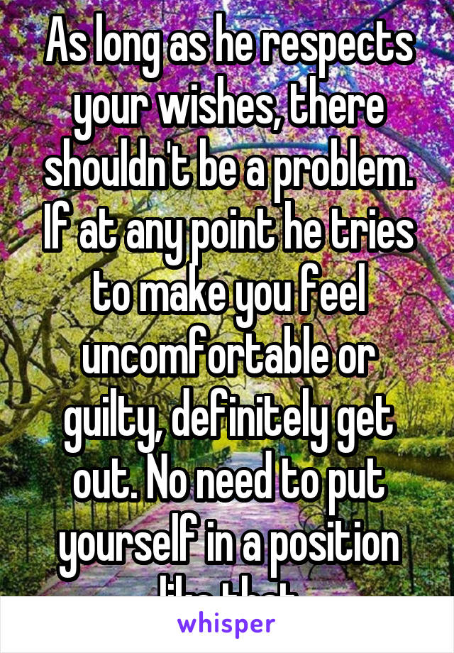 As long as he respects your wishes, there shouldn't be a problem. If at any point he tries to make you feel uncomfortable or guilty, definitely get out. No need to put yourself in a position like that