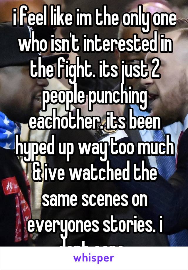 i feel like im the only one who isn't interested in the fight. its just 2 people punching eachother. its been hyped up way too much & ive watched the same scenes on everyones stories. i dont care. 