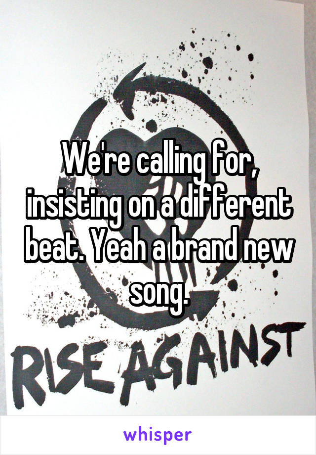 We're calling for, insisting on a different beat. Yeah a brand new song.