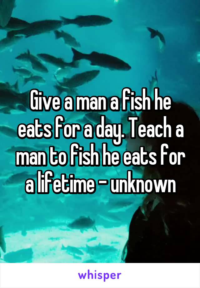 Give a man a fish he eats for a day. Teach a man to fish he eats for a lifetime - unknown