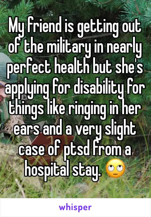 My friend is getting out of the military in nearly perfect health but she's applying for disability for things like ringing in her ears and a very slight case of ptsd from a hospital stay. 🙄