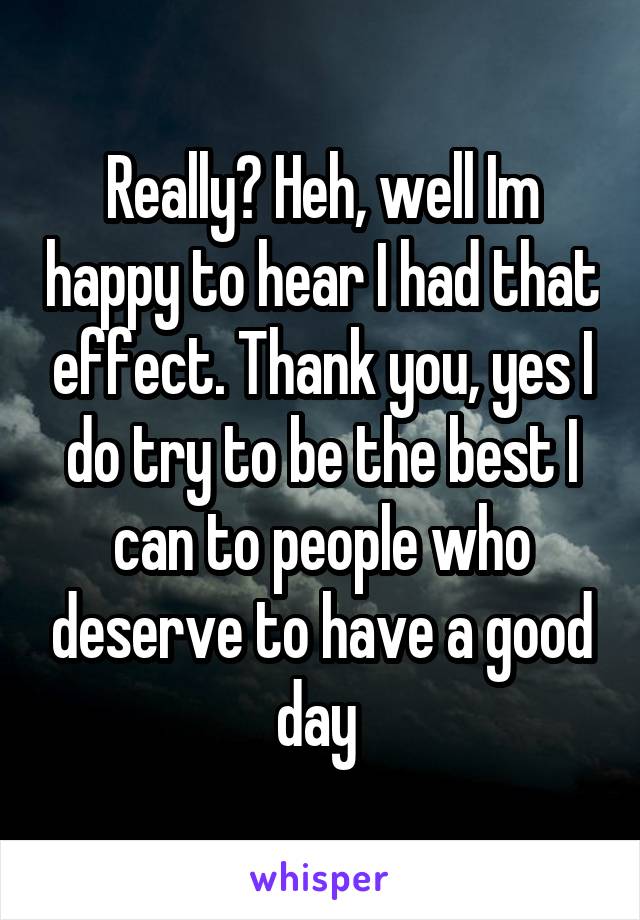 Really? Heh, well Im happy to hear I had that effect. Thank you, yes I do try to be the best I can to people who deserve to have a good day 