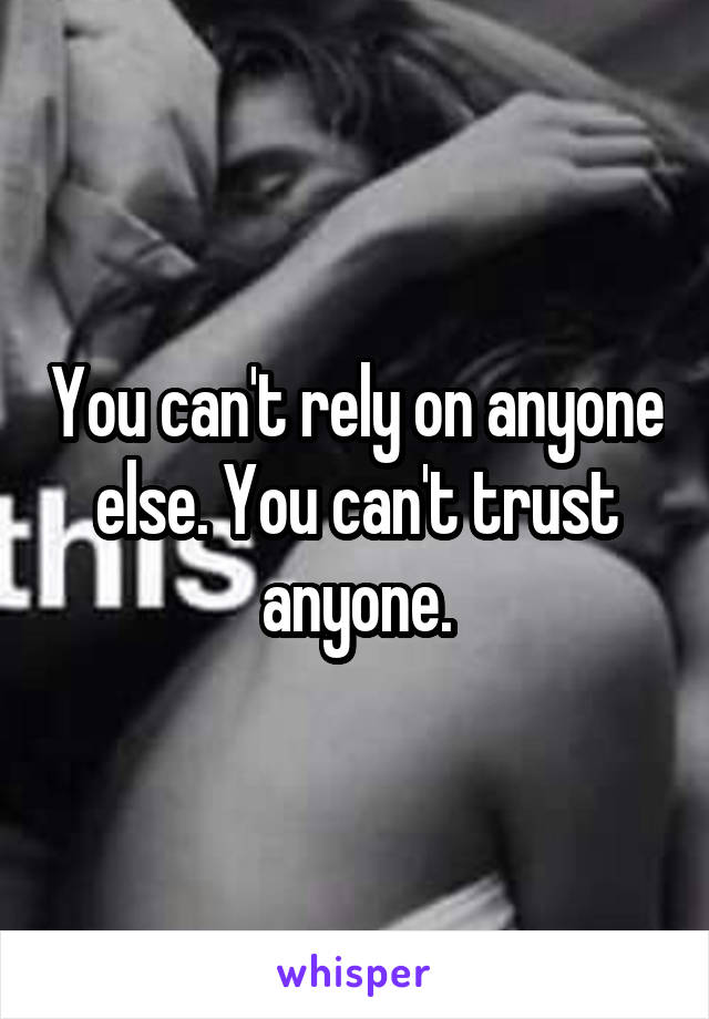 You can't rely on anyone else. You can't trust anyone.