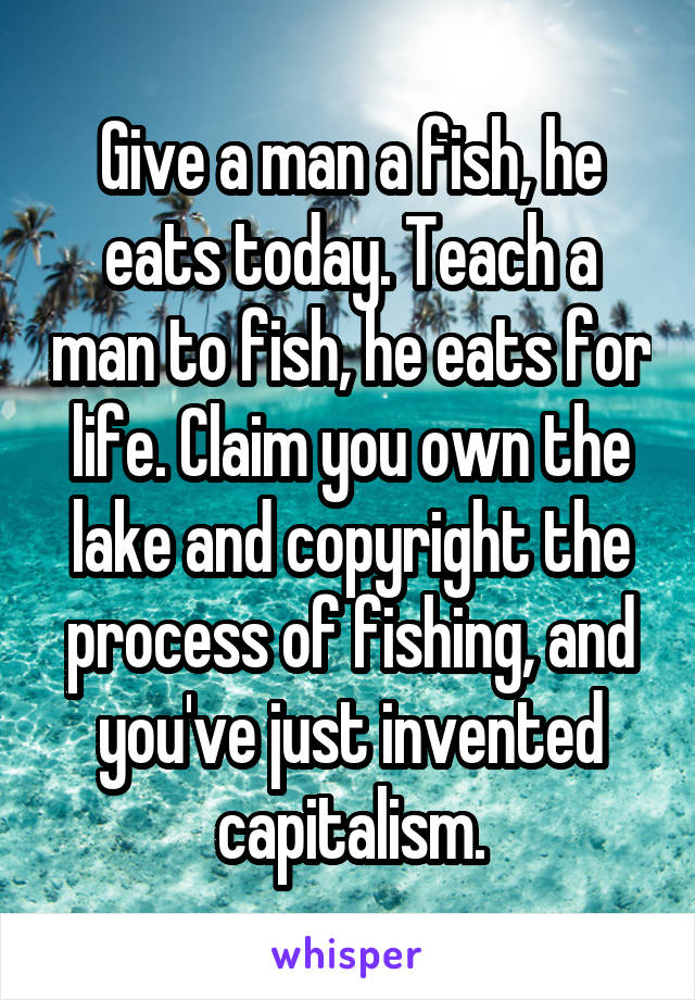 Give a man a fish, he eats today. Teach a man to fish, he eats for life. Claim you own the lake and copyright the process of fishing, and you've just invented capitalism.