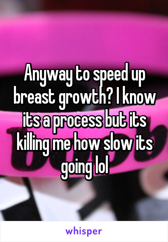 Anyway to speed up breast growth? I know its a process but its killing me how slow its going lol