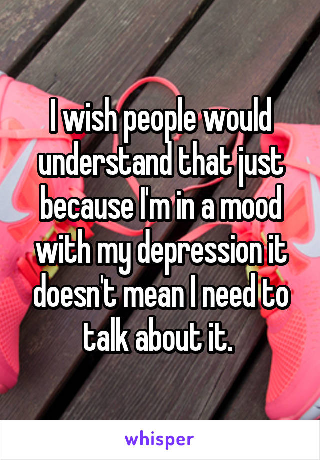 I wish people would understand that just because I'm in a mood with my depression it doesn't mean I need to talk about it. 