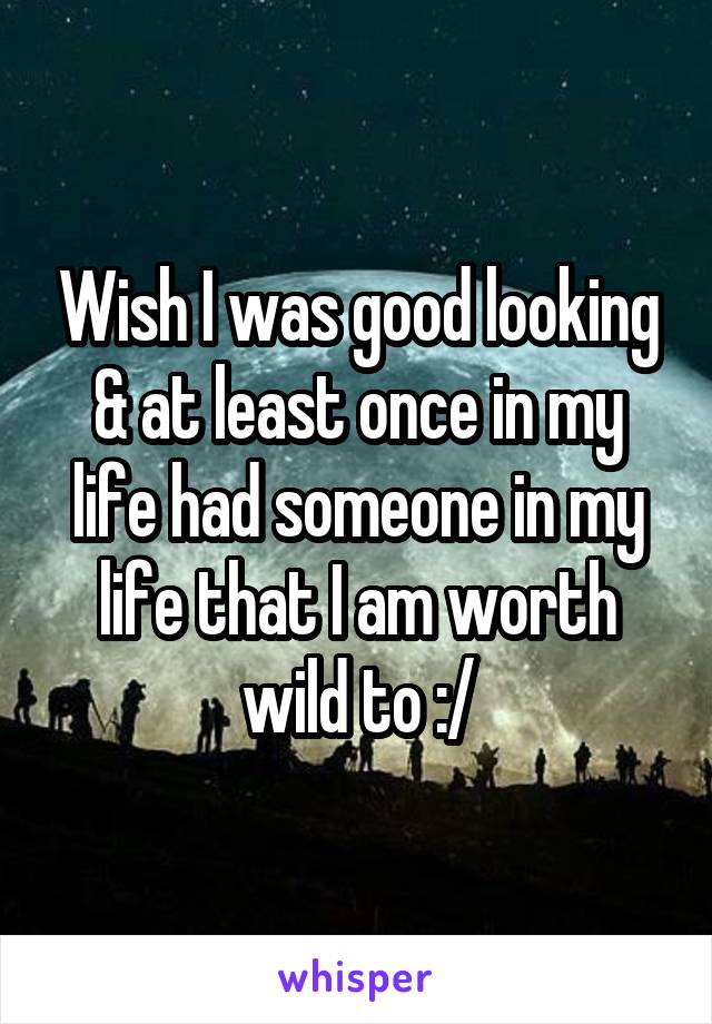 Wish I was good looking & at least once in my life had someone in my life that I am worth wild to :/