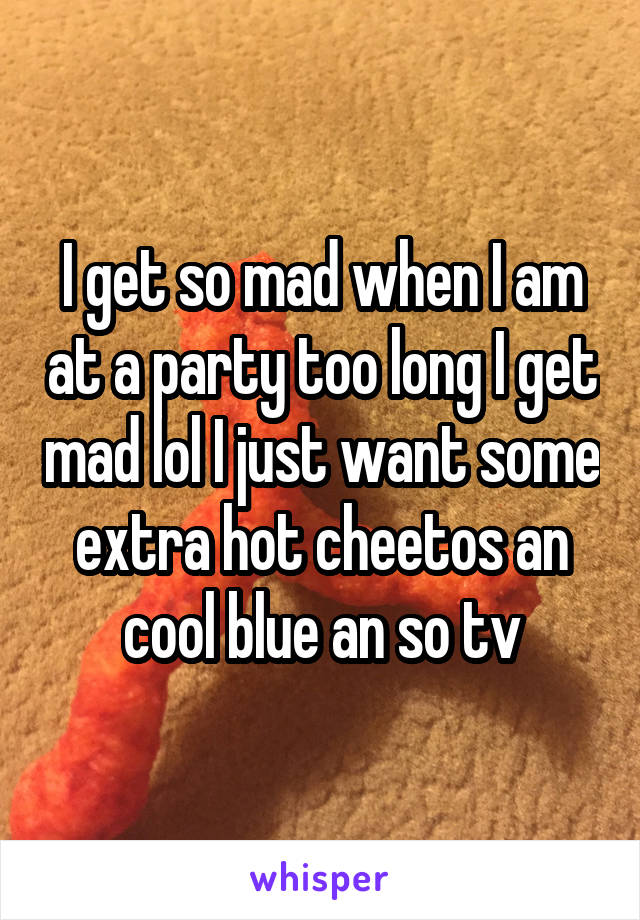 I get so mad when I am at a party too long I get mad lol I just want some extra hot cheetos an cool blue an so tv