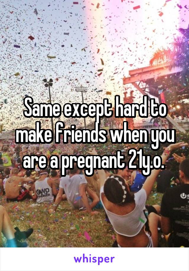 Same except hard to make friends when you are a pregnant 21y.o. 