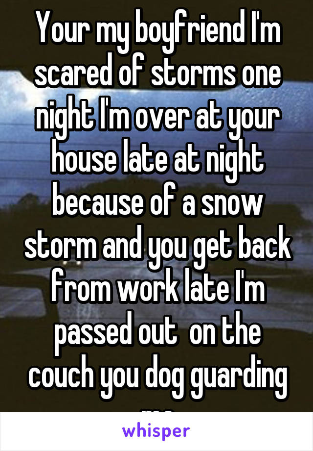 Your my boyfriend I'm scared of storms one night I'm over at your house late at night because of a snow storm and you get back from work late I'm passed out  on the couch you dog guarding me