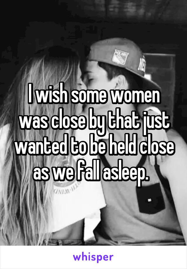 I wish some women was close by that just wanted to be held close as we fall asleep.  